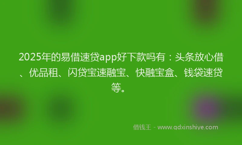 2025年的易借速贷app好下款吗有：头条放心借、优品租、闪贷宝速融宝、快融宝盒、钱袋速贷等。