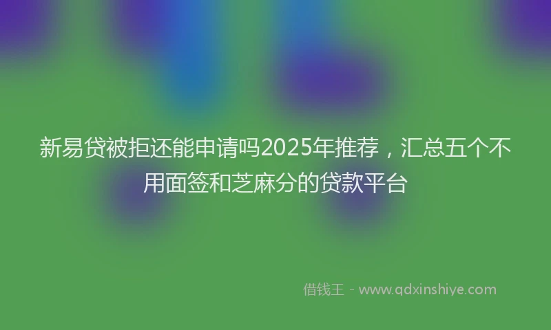 新易贷被拒还能申请吗2025年推荐，汇总五个不用面签和芝麻分的贷款平台