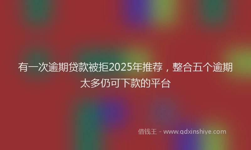 有一次逾期贷款被拒2025年推荐，整合五个逾期太多仍可下款的平台