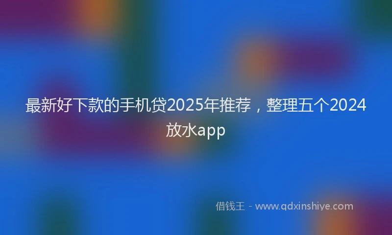 最新好下款的手机贷2025年推荐，整理五个2024放水app