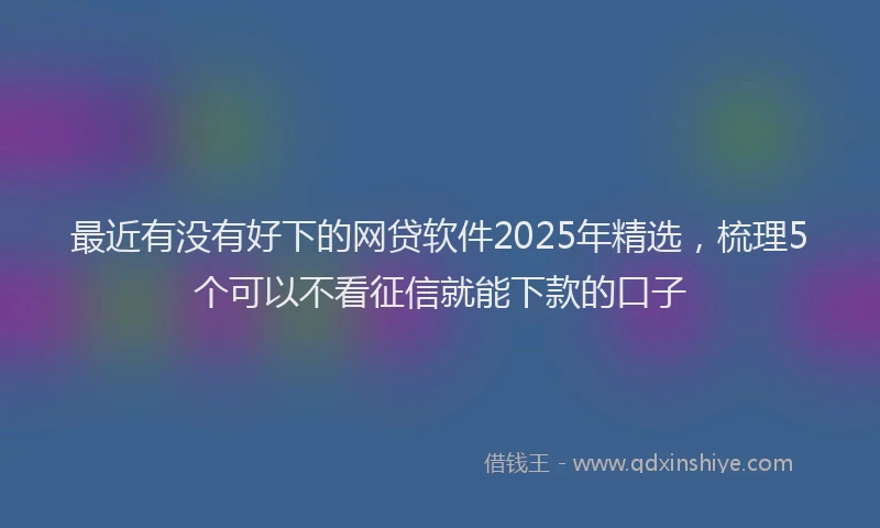 最近有没有好下的网贷软件2025年精选，梳理5个可以不看征信就能下款的口子