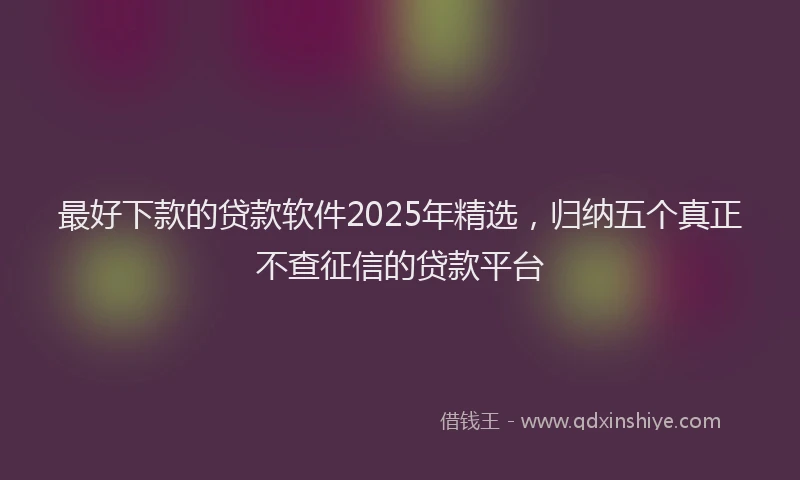 最好下款的贷款软件2025年精选，归纳五个真正不查征信的贷款平台