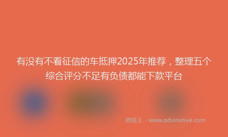 有没有不看征信的车抵押2025年推荐，整理五个综合评分不足有负债都能下款平台