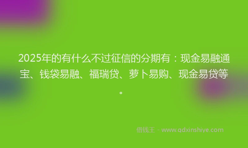 2025年的有什么不过征信的分期有：现金易融通宝、钱袋易融、福瑞贷、萝卜易购、现金易贷等。