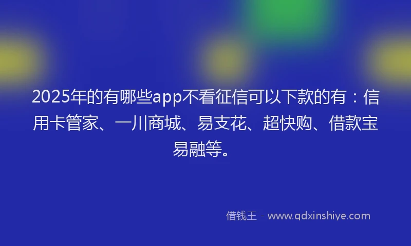 2025年的有哪些app不看征信可以下款的有：信用卡管家、一川商城、易支花、超快购、借款宝易融等。