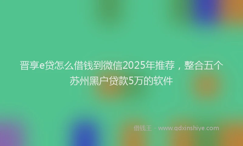 晋享e贷怎么借钱到微信2025年推荐，整合五个苏州黑户贷款5万的软件