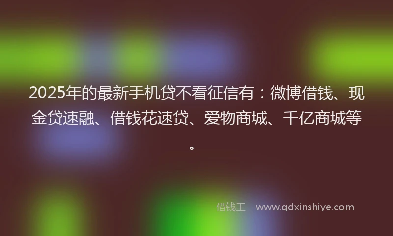 2025年的最新手机贷不看征信有：微博借钱、现金贷速融、借钱花速贷、爱物商城、千亿商城等。