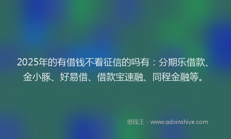 2025年的有借钱不看征信的吗有：分期乐借款、金小豚、好易借、借款宝速融、同程金融等。
