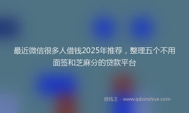 最近微信很多人借钱2025年推荐，整理五个不用面签和芝麻分的贷款平台