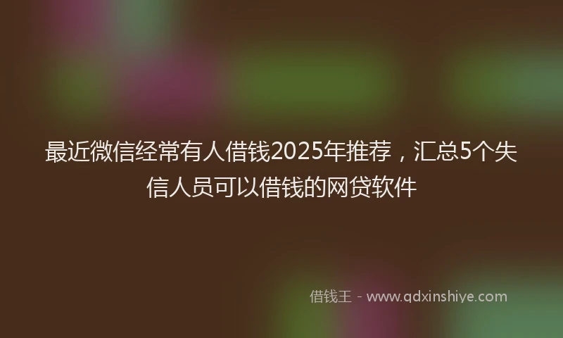 最近微信经常有人借钱2025年推荐，汇总5个失信人员可以借钱的网贷软件