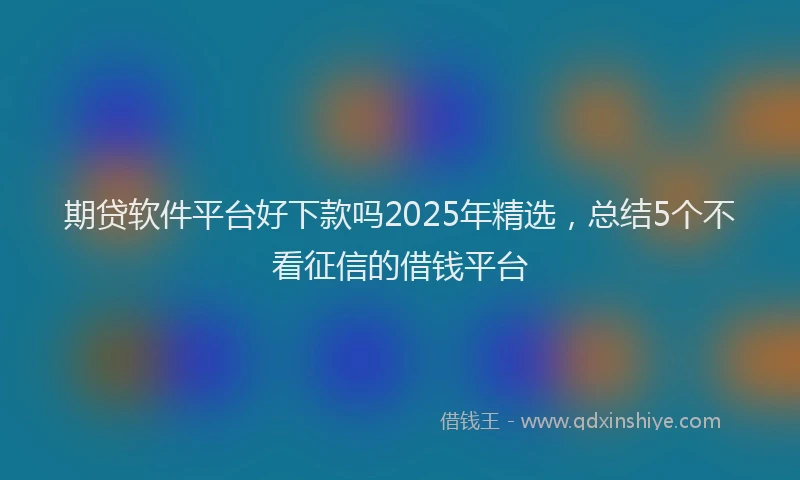 期贷软件平台好下款吗2025年精选，总结5个不看征信的借钱平台