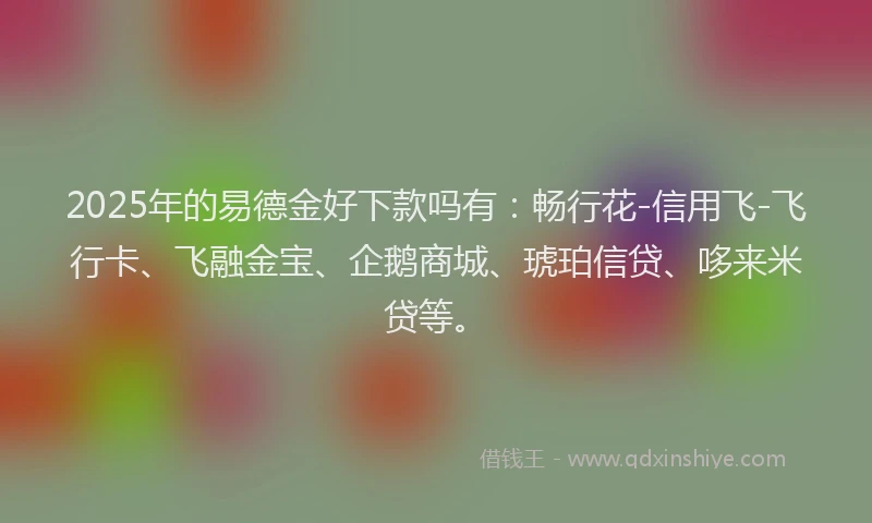 2025年的易德金好下款吗有：畅行花-信用飞-飞行卡、飞融金宝、企鹅商城、琥珀信贷、哆来米贷等。