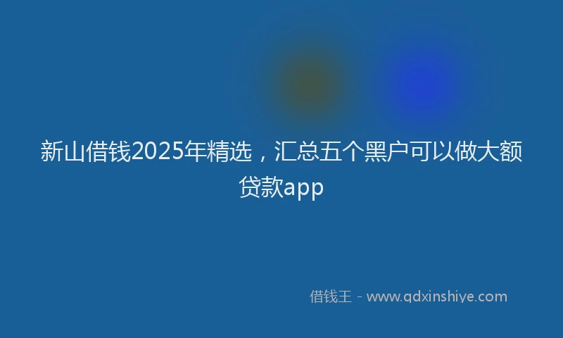 新山借钱2025年精选，汇总五个黑户可以做大额贷款app
