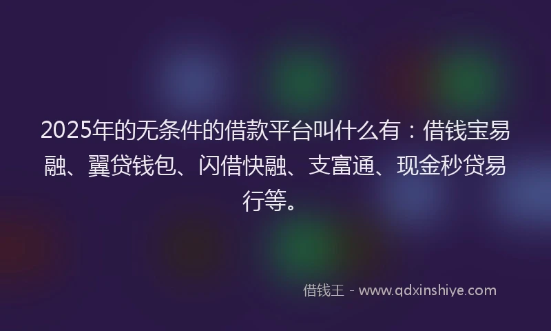 2025年的无条件的借款平台叫什么有：借钱宝易融、翼贷钱包、闪借快融、支富通、现金秒贷易行等。