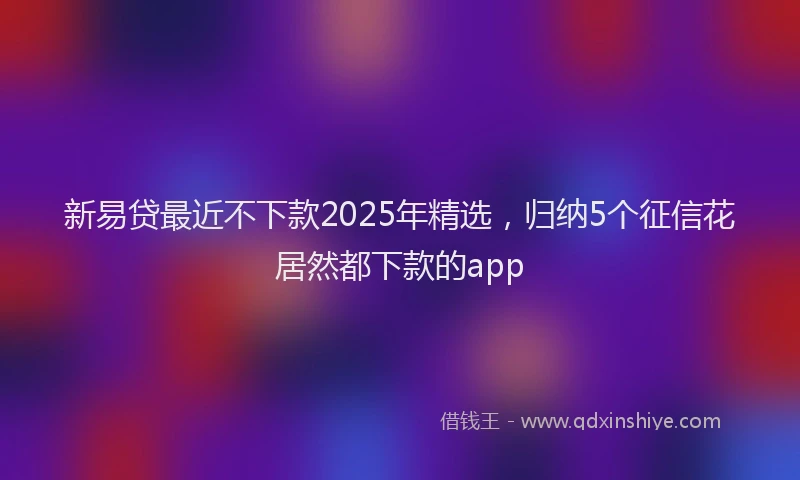 新易贷最近不下款2025年精选，归纳5个征信花居然都下款的app