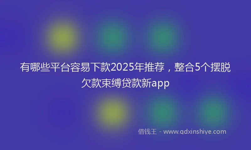 有哪些平台容易下款2025年推荐，整合5个摆脱欠款束缚贷款新app