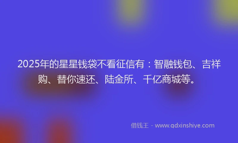 2025年的星星钱袋不看征信有：智融钱包、吉祥购、替你速还、陆金所、千亿商城等。