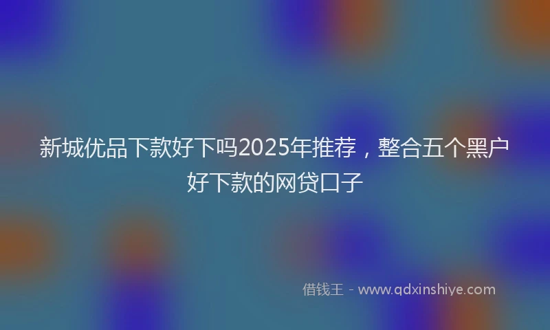 新城优品下款好下吗2025年推荐，整合五个黑户好下款的网贷口子