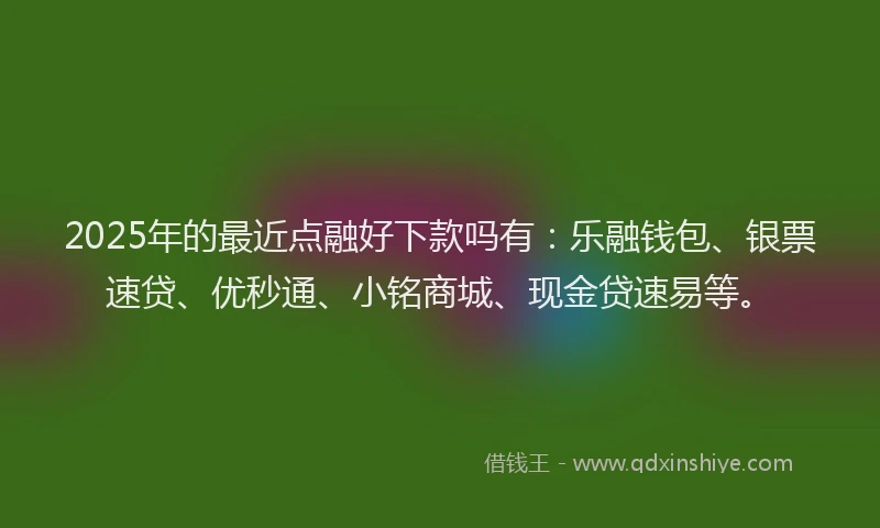 2025年的最近点融好下款吗有：乐融钱包、银票速贷、优秒通、小铭商城、现金贷速易等。