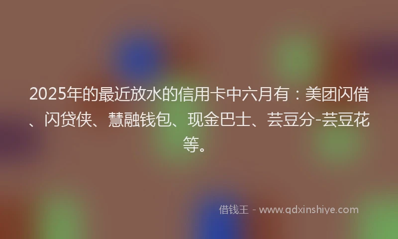 2025年的最近放水的信用卡中六月有：美团闪借、闪贷侠、慧融钱包、现金巴士、芸豆分-芸豆花等。