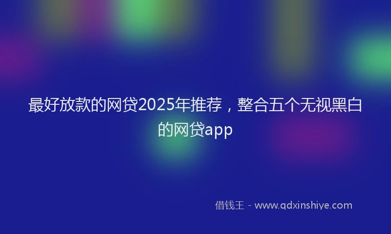 最好放款的网贷2025年推荐，整合五个无视黑白的网贷app