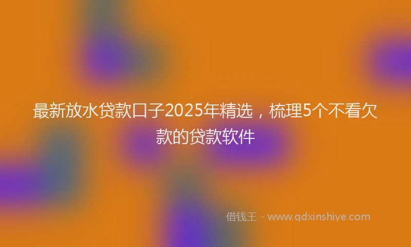 最新放水贷款口子2025年精选，梳理5个不看欠款的贷款软件
