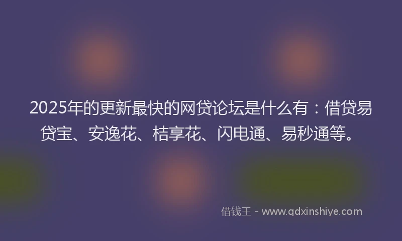 2025年的更新最快的网贷论坛是什么有：借贷易贷宝、安逸花、桔享花、闪电通、易秒通等。
