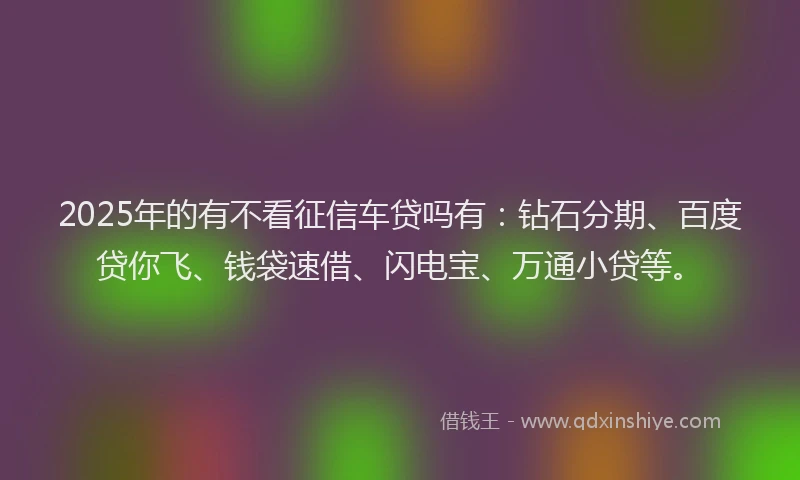 2025年的有不看征信车贷吗有：钻石分期、百度贷你飞、钱袋速借、闪电宝、万通小贷等。