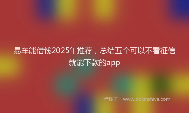 易车能借钱2025年推荐，总结五个可以不看征信就能下款的app