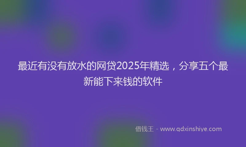 最近有没有放水的网贷2025年精选，分享五个最新能下来钱的软件