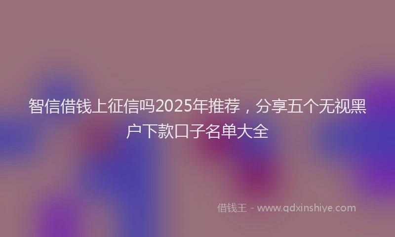 智信借钱上征信吗2025年推荐，分享五个无视黑户下款口子名单大全