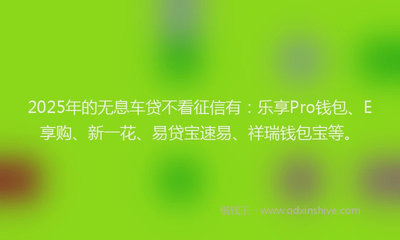 2025年的无息车贷不看征信有：乐享Pro钱包、E享购、新一花、易贷宝速易、祥瑞钱包宝等。