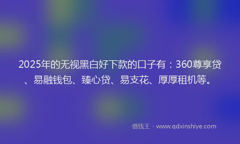 2025年的无视黑白好下款的口子有：360尊享贷、易融钱包、臻心贷、易支花、厚厚租机等。