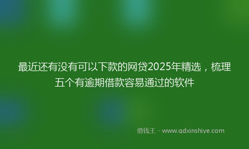 最近还有没有可以下款的网贷2025年精选，梳理五个有逾期借款容易通过的软件