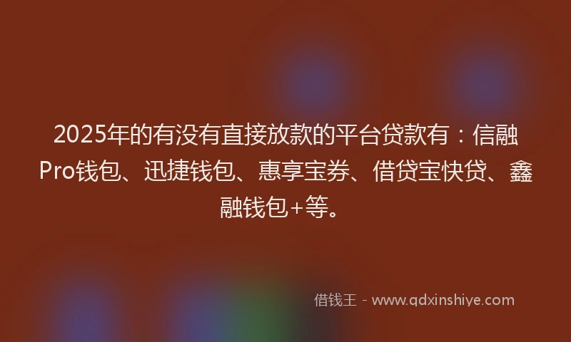 2025年的有没有直接放款的平台贷款有：信融Pro钱包、迅捷钱包、惠享宝券、借贷宝快贷、鑫融钱包+等。