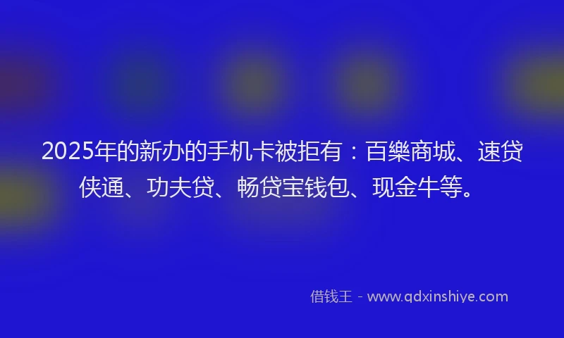 2025年的新办的手机卡被拒有：百樂商城、速贷侠通、功夫贷、畅贷宝钱包、现金牛等。