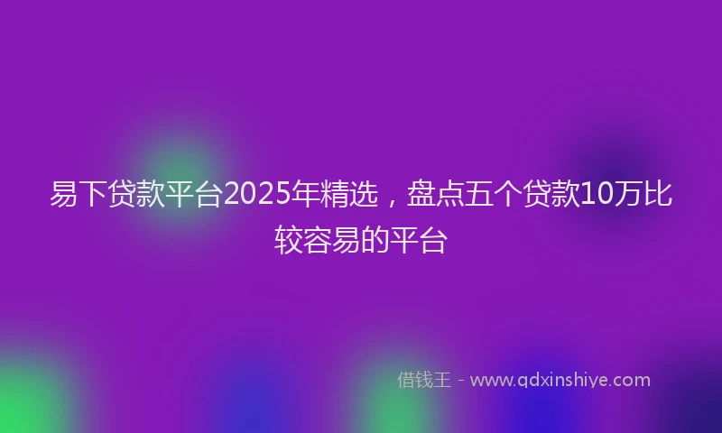 易下贷款平台2025年精选，盘点五个贷款10万比较容易的平台