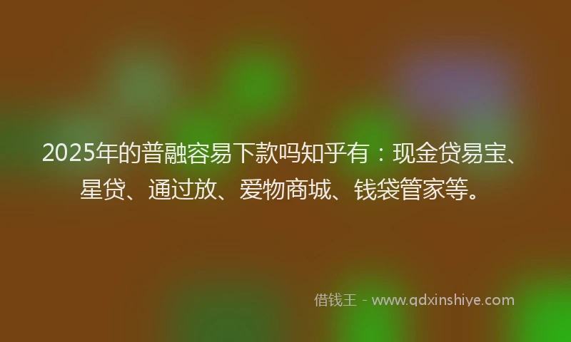 2025年的普融容易下款吗知乎有：现金贷易宝、星贷、通过放、爱物商城、钱袋管家等。