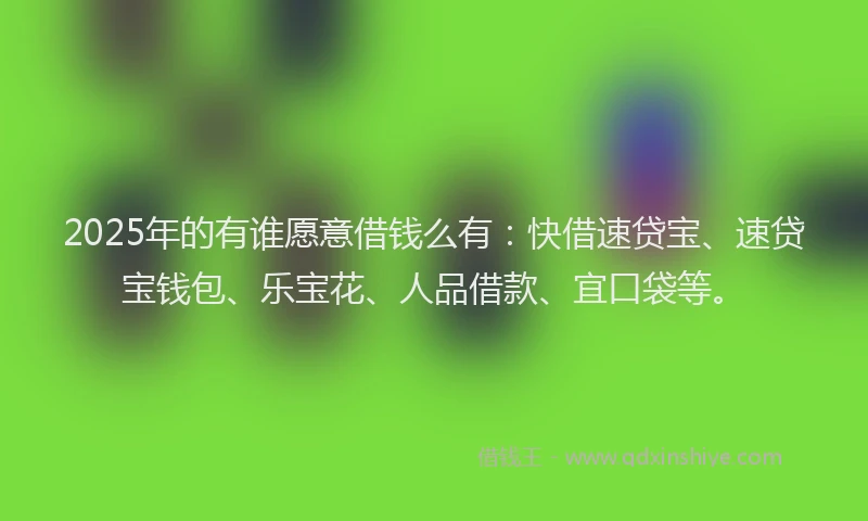 2025年的有谁愿意借钱么有：快借速贷宝、速贷宝钱包、乐宝花、人品借款、宜口袋等。