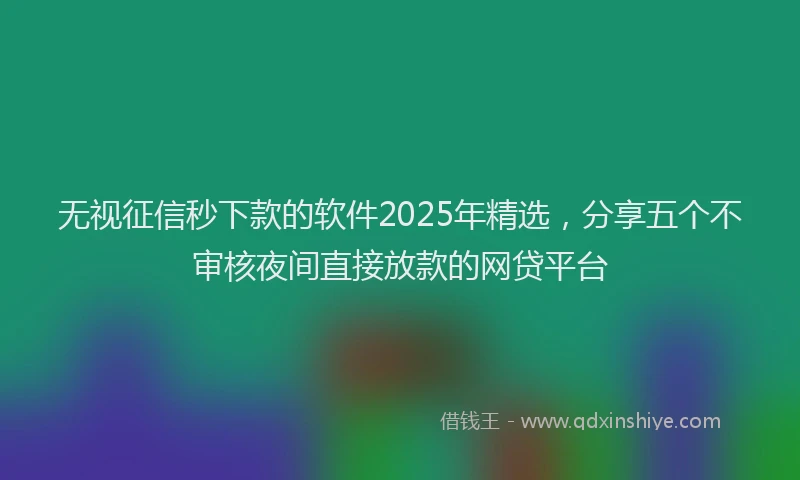 无视征信秒下款的软件2025年精选，分享五个不审核夜间直接放款的网贷平台