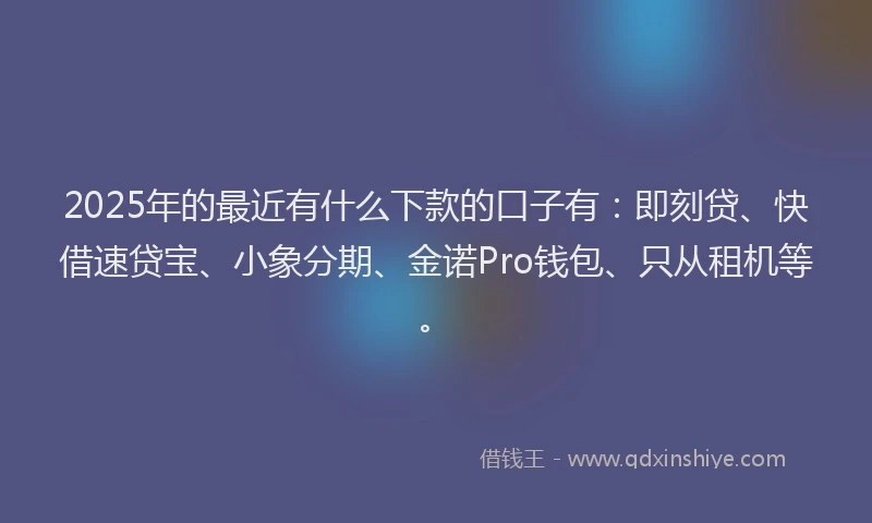 2025年的最近有什么下款的口子有：即刻贷、快借速贷宝、小象分期、金诺Pro钱包、只从租机等。
