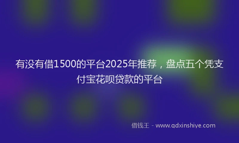 有没有借1500的平台2025年推荐，盘点五个凭支付宝花呗贷款的平台