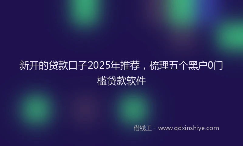 新开的贷款口子2025年推荐，梳理五个黑户0门槛贷款软件