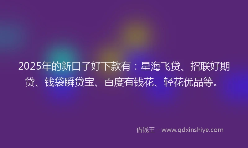 2025年的新口子好下款有：星海飞贷、招联好期贷、钱袋瞬贷宝、百度有钱花、轻花优品等。