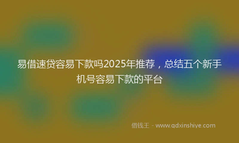 易借速贷容易下款吗2025年推荐，总结五个新手机号容易下款的平台