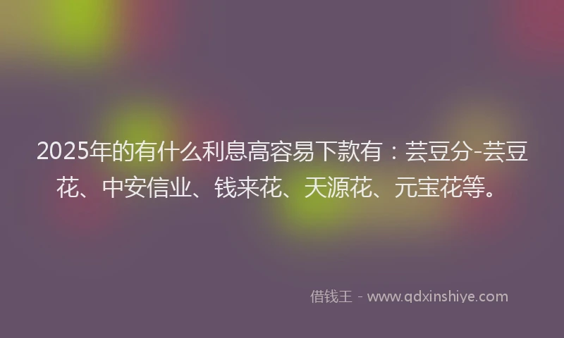 2025年的有什么利息高容易下款有：芸豆分-芸豆花、中安信业、钱来花、天源花、元宝花等。