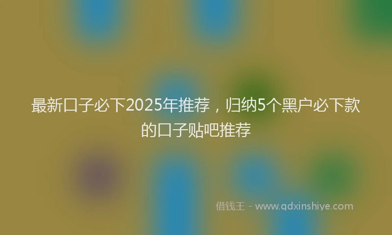最新口子必下2025年推荐，归纳5个黑户必下款的口子贴吧推荐