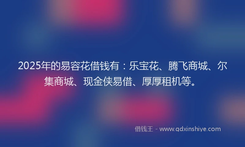 2025年的易容花借钱有：乐宝花、腾飞商城、尔集商城、现金侠易借、厚厚租机等。