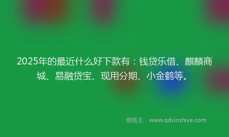 2025年的最近什么好下款有：钱贷乐借、麒麟商城、易融贷宝、现用分期、小金鹤等。