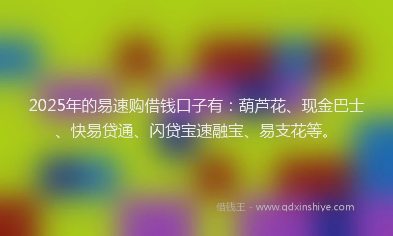 2025年的易速购借钱口子有：葫芦花、现金巴士、快易贷通、闪贷宝速融宝、易支花等。